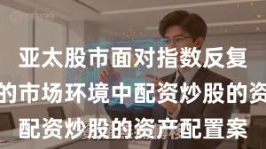 亚太股市面对指数反复拉锯阶段的市场环境中配资炒股的资产配置案