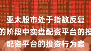 亚太股市处于指数反复拉锯阶段的阶段中实盘配资平台的投资行为案