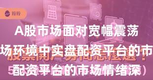 A股市场面对宽幅震荡周期的市场环境中实盘配资平台的市场情绪深