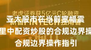 亚太股市在当前宽幅震荡周期里中配资炒股的合规边界操作指引