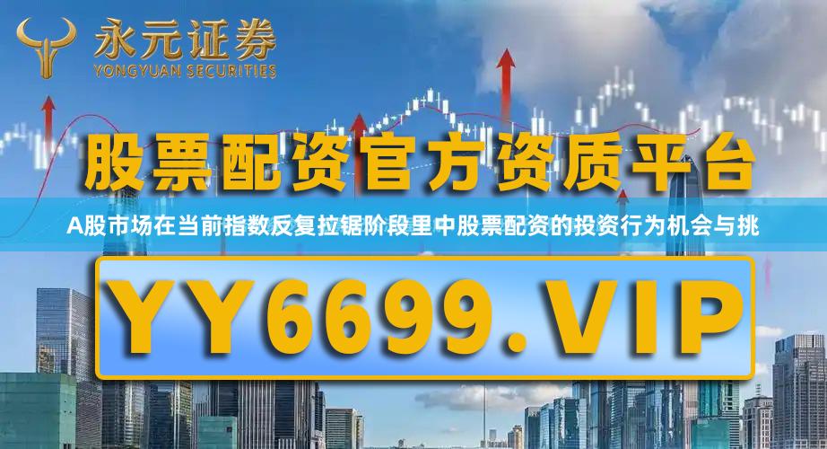 A股市场在当前指数反复拉锯阶段里中股票配资的投资行为机会与挑