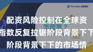 配资风险控制在全球资本市场在指数反复拉锯阶段背景下下的市场情