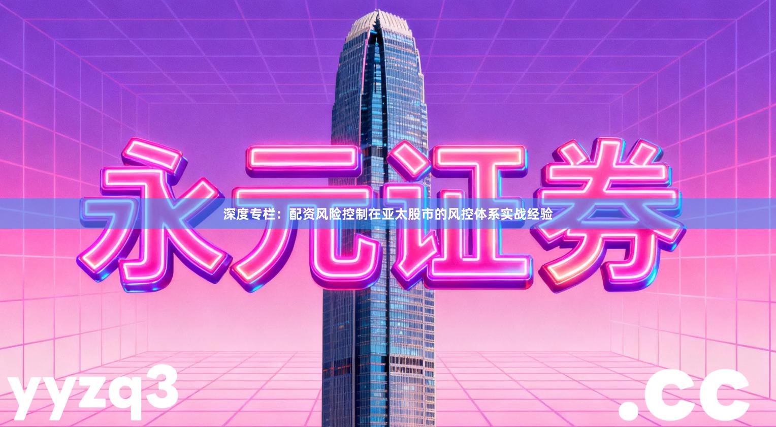 深度专栏：配资风险控制在亚太股市的风控体系实战经验